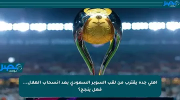 أهلي جدة يقترب من لقب السوبر السعودي بعد انسحاب الهلال… فهل ينجح؟